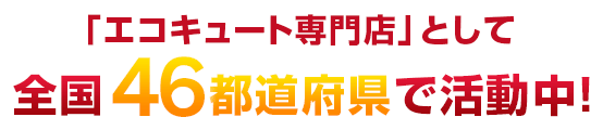 「エコキュート専門店」として全国46都道府県で活動中！