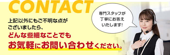 上記以外にもご不明な点がございましたらどんな些細なことでもお気軽にお問い合わせください。専門スタッフが丁寧にお答えいたします！