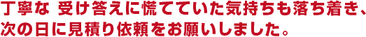 丁寧な受け答えに慌てていた気持ちも落ち着き、次の日に見積り依頼をお願いしました。