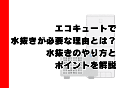 エコキュートで水抜きが必要な理由とは？水抜きのやり方とポイントを解説