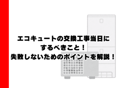 エコキュートの交換工事当日にするべきこと！失敗しないためのポイントを解説！