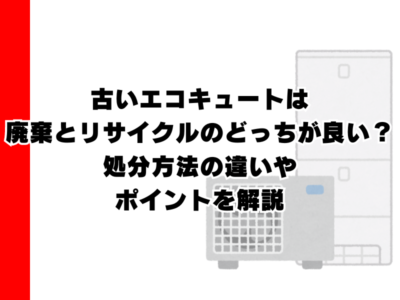 古いエコキュートは廃棄とリサイクルのどっちが良い？処分方法の違いやポイントを解説
