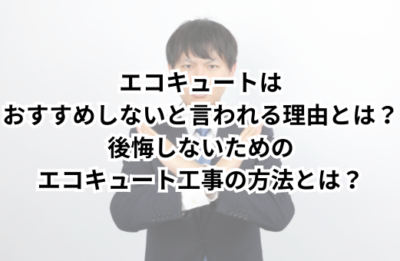 エコキュートはおすすめしないと言われる理由とは？後悔しないためのエコキュート工事の方法とは？
