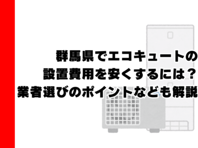 群馬県でエコキュートの設置費用を安くするには？業者選びのポイントなども解説