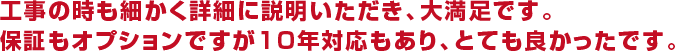 工事の時も細かく詳細に説明いただき、大満足です。保証もオプションですが10年対応もあり、とても良かったです。