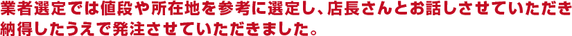 業者選定では値段や所在地を参考に選定し、店長さんとお話しさせていただき納得したうえで発注させていただきました。