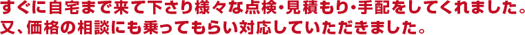 すぐに自宅まで来て下さり様々な点検・見積もり・手配をしてくれました。又、価格の相談にも乗ってもらい対応していただきました。
