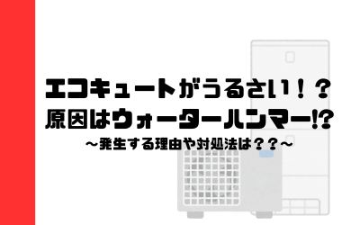 エコキュートがうるさい！？原因はウォーターハンマーかも！発生する理由や対処法を知ろう