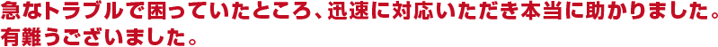 急なトラブルで困っていたところ、迅速に対応いただき本当に助かりました。ありがとうございました。