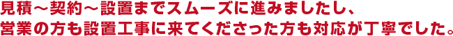 見積〜契約〜設置までスムーズに進みましたし、営業の方も設置工事に来てくださった方も対応が丁寧でした。